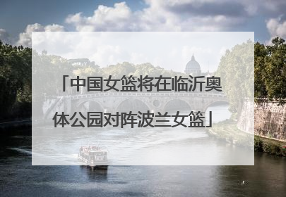 中国女篮将在临沂奥体公园对阵波兰女篮