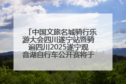 中国文旅名城骑行乐游大会四川遂宁站暨骑遍四川2025遂宁观音湖自行车公开赛将于6月22日开赛
