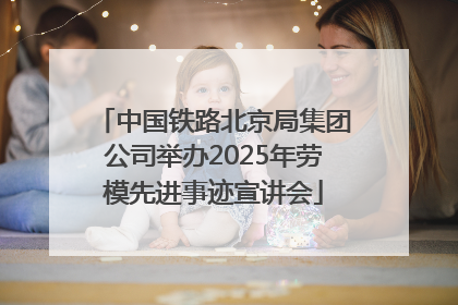 中国铁路北京局集团公司举办2025年劳模先进事迹宣讲会