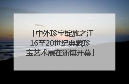 中外珍宝绽放之江 16至20世纪典藏珍宝艺术展在浙博开幕