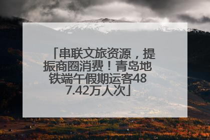 串联文旅资源，提振商圈消费！青岛地铁端午假期运客487.42万人次