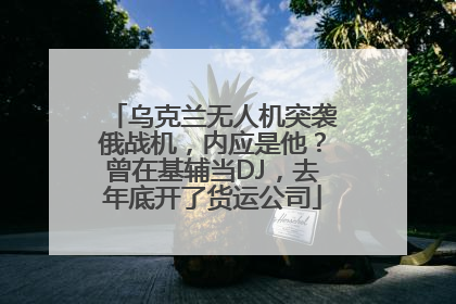 乌克兰无人机突袭俄战机，内应是他？曾在基辅当DJ，去年底开了货运公司