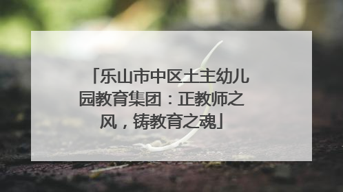乐山市中区土主幼儿园教育集团：正教师之风，铸教育之魂