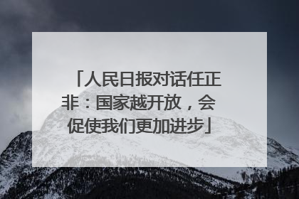 人民日报对话任正非：国家越开放，会促使我们更加进步