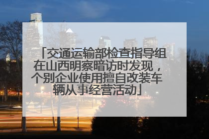 交通运输部检查指导组在山西明察暗访时发现，个别企业使用擅自改装车辆从事经营活动