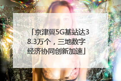 京津冀5G基站达38.3万个，三地数字经济协同创新加速