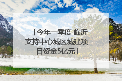 今年一季度 临沂支持中心城区城建项目资金5亿元
