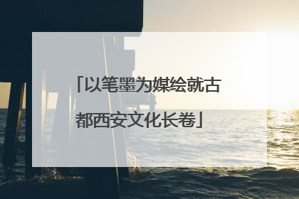 以笔墨为媒绘就古都西安文化长卷