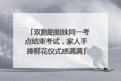 双胞胎姐妹同一考点结束考试，家人手捧鲜花仪式感满满