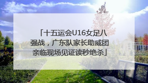 十五运会U16女足八强战，广东队家长助威团亲临现场见证读秒绝杀