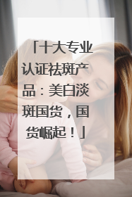 十大专业认证祛斑产品：美白淡斑国货，国货崛起！