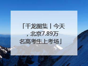 千龙图集丨今天，北京7.89万名高考生上考场