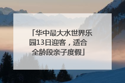 华中最大水世界乐园13日迎客，适合全龄段亲子度假