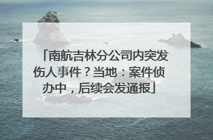南航吉林分公司内突发伤人事件？当地：案件侦办中，后续会发通报
