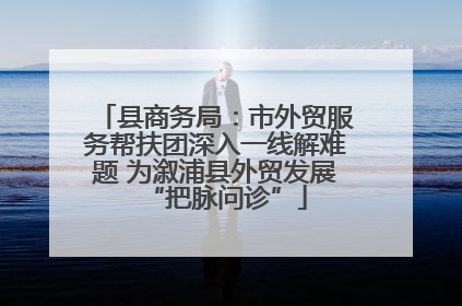 县商务局：市外贸服务帮扶团深入一线解难题 为溆浦县外贸发展“把脉问诊”