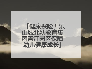 健康探险！乐山城北幼教育集团青江园区保障幼儿健康成长