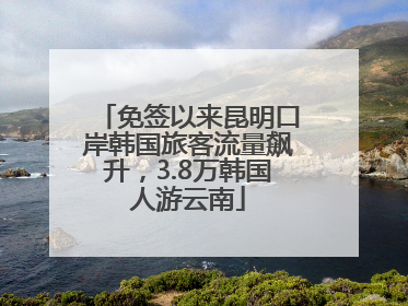 免签以来昆明口岸韩国旅客流量飙升，3.8万韩国人游云南