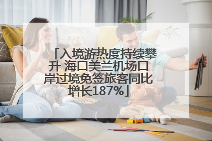 入境游热度持续攀升 海口美兰机场口岸过境免签旅客同比增长187%