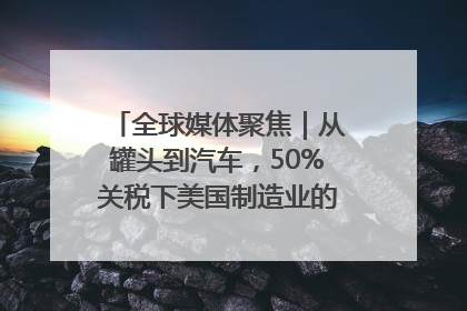 全球媒体聚焦｜从罐头到汽车，50%关税下美国制造业的“生死劫”
