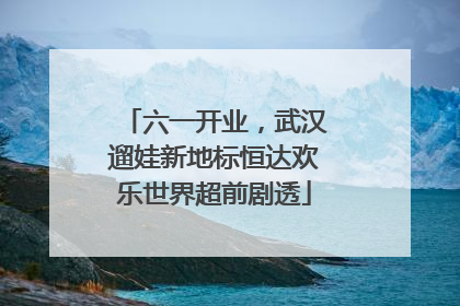 六一开业，武汉遛娃新地标恒达欢乐世界超前剧透