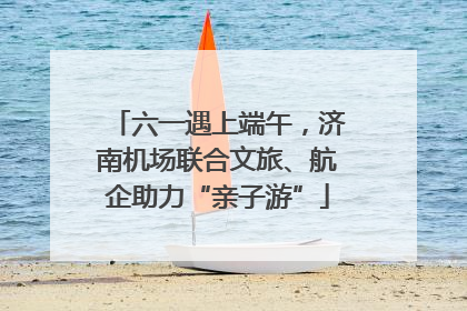 六一遇上端午，济南机场联合文旅、航企助力“亲子游”