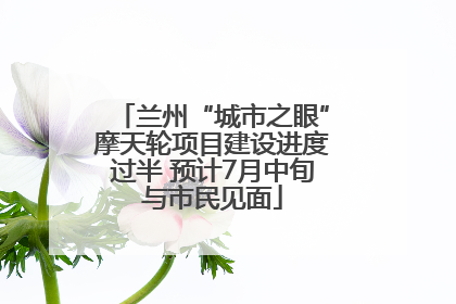 兰州“城市之眼”摩天轮项目建设进度过半 预计7月中旬与市民见面