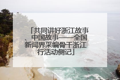 共同讲好浙江故事、中国故事——全国新闻界采编骨干浙江行活动侧记