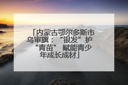 内蒙古鄂尔多斯市乌审旗：“银发”护“青苗” 赋能青少年成长成材