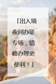 出入境夜间办证专场，错峰办理更便利！