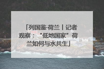 列国鉴·荷兰丨记者观察：“低地国家”荷兰如何与水共生