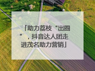 助力荔枝“出圈”，抖音达人团走进茂名助力营销