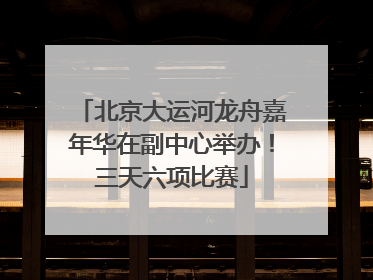 北京大运河龙舟嘉年华在副中心举办！三天六项比赛