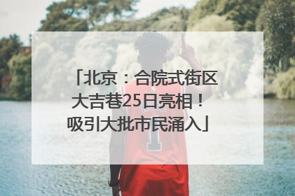 北京：合院式街区大吉巷25日亮相！吸引大批市民涌入