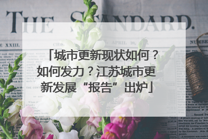 城市更新现状如何？如何发力？江苏城市更新发展“报告”出炉