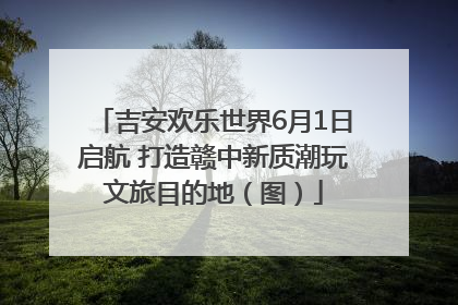 吉安欢乐世界6月1日启航 打造赣中新质潮玩文旅目的地（图）