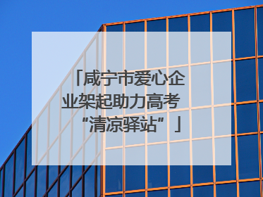 咸宁市爱心企业架起助力高考“清凉驿站”