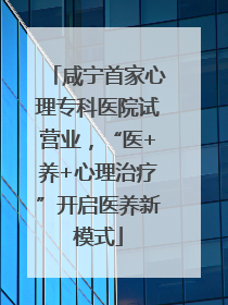咸宁首家心理专科医院试营业，“医+养+心理治疗”开启医养新模式