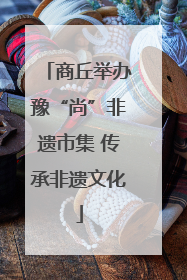 商丘举办豫“尚”非遗市集 传承非遗文化