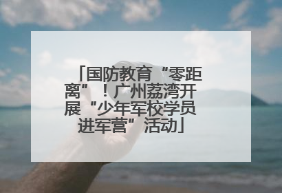 国防教育“零距离”！广州荔湾开展“少年军校学员进军营”活动