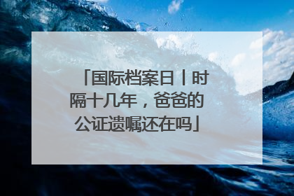 国际档案日丨时隔十几年，爸爸的公证遗嘱还在吗