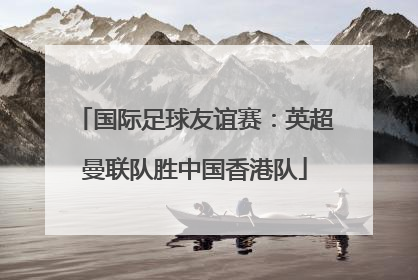 国际足球友谊赛：英超曼联队胜中国香港队