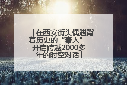 在西安街头偶遇背着历史的“秦人” 开启跨越2000多年的时空对话
