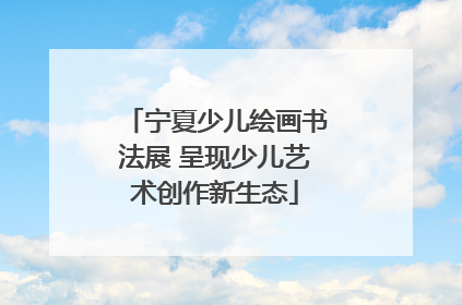 宁夏少儿绘画书法展 呈现少儿艺术创作新生态