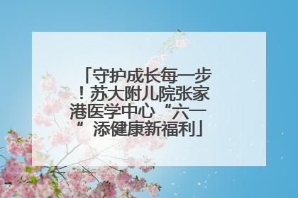 守护成长每一步！苏大附儿院张家港医学中心“六一”添健康新福利