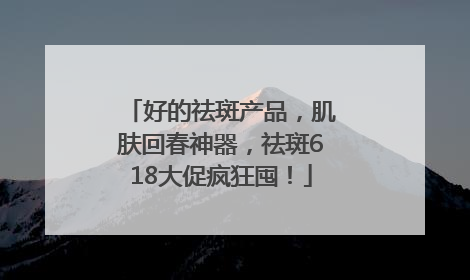 好的祛斑产品，肌肤回春神器，祛斑618大促疯狂囤！