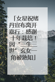 女星祝绪丹宣布离开嘉行：感谢十年栽培！因“三生三世”玄女一角被熟知