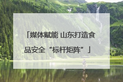 媒体赋能 山东打造食品安全“标杆矩阵”