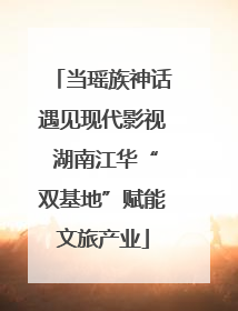 当瑶族神话遇见现代影视 湖南江华“双基地”赋能文旅产业