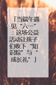 当端午遇见“六一”：这场公益活动让孩子们收下“知识粽”与“成长礼”