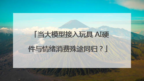 当大模型接入玩具 AI硬件与情绪消费殊途同归？